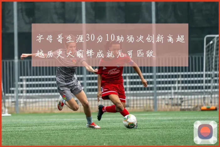字母哥生涯30分10助场次创新高超越历史大前锋成就无可匹敌