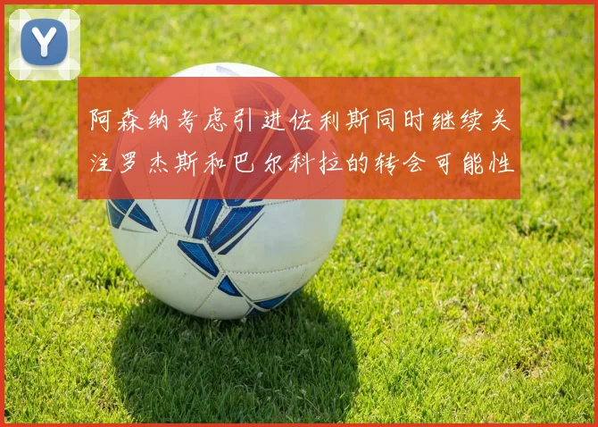 阿森纳考虑引进佐利斯同时继续关注罗杰斯和巴尔科拉的转会可能性