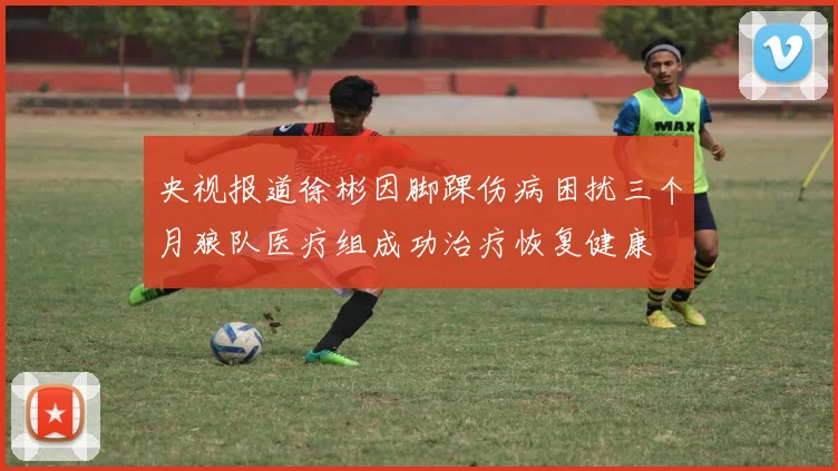 央视报道徐彬因脚踝伤病困扰三个月狼队医疗组成功治疗恢复健康