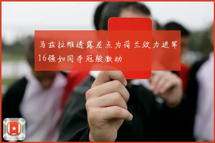 马兹拉维透露差点为荷兰效力进军16强如同夺冠般激动