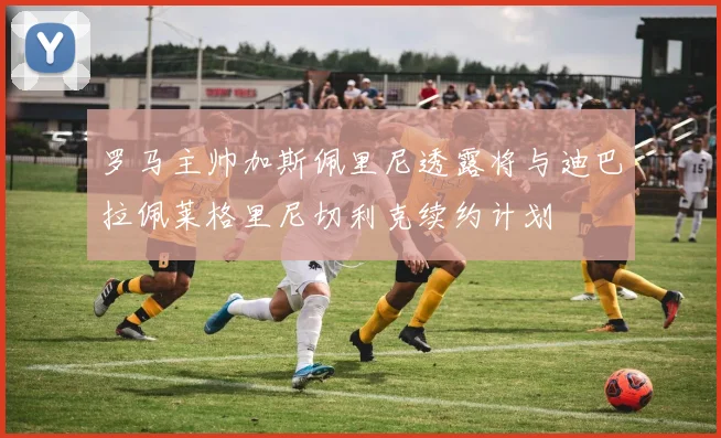 罗马主帅加斯佩里尼透露将与迪巴拉佩莱格里尼切利克续约计划