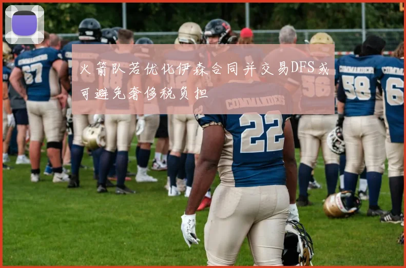 火箭队若优化伊森合同并交易DFS或可避免奢侈税负担