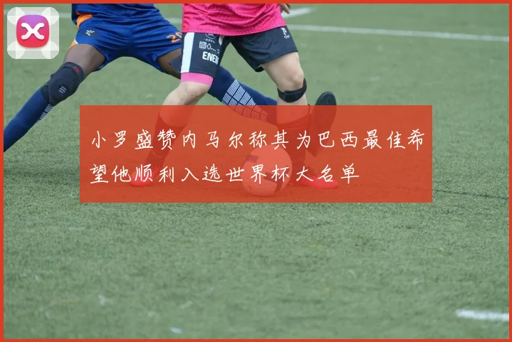 小罗盛赞内马尔称其为巴西最佳希望他顺利入选世界杯大名单