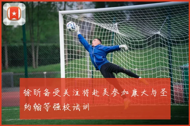 徐昕备受关注将赴美参加康大与圣约翰等强校试训