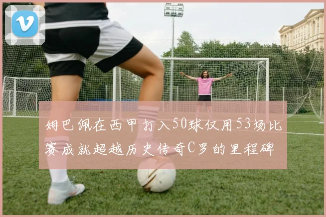 姆巴佩在西甲打入50球仅用53场比赛成就超越历史传奇C罗的里程碑