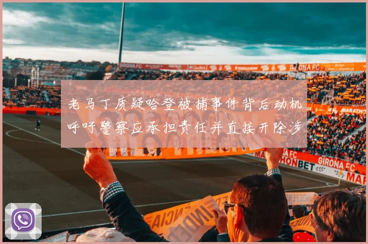 老马丁质疑哈登被捕事件背后动机呼吁警察应承担责任并直接开除涉事人员