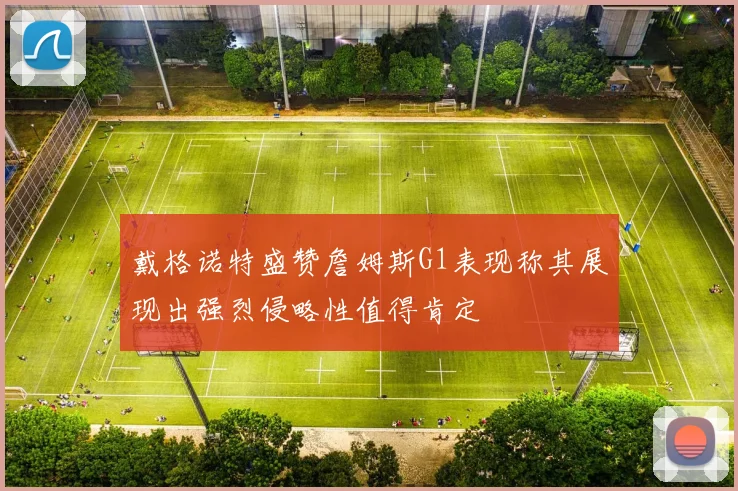 戴格诺特盛赞詹姆斯G1表现称其展现出强烈侵略性值得肯定