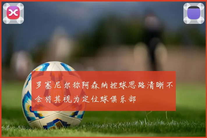 罗塞尼尔称阿森纳控球思路清晰不会将其视为定位球俱乐部
