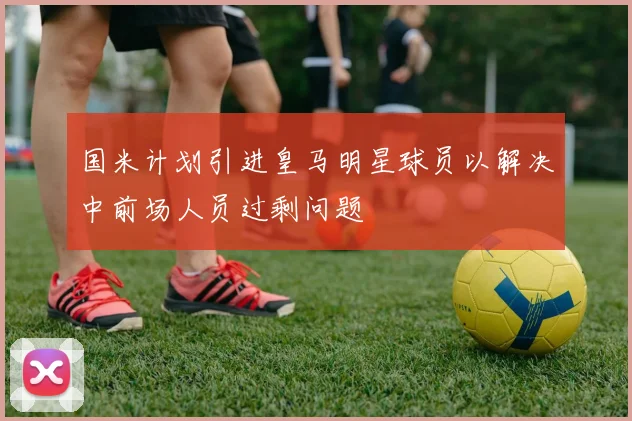 国米计划引进皇马明星球员以解决中前场人员过剩问题