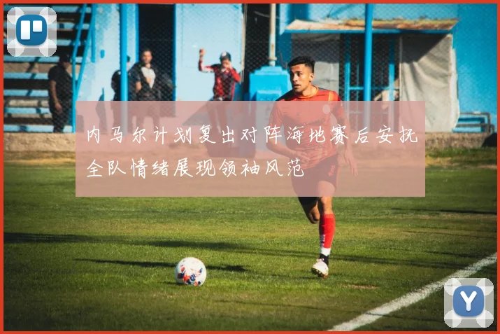 内马尔计划复出对阵海地赛后安抚全队情绪展现领袖风范