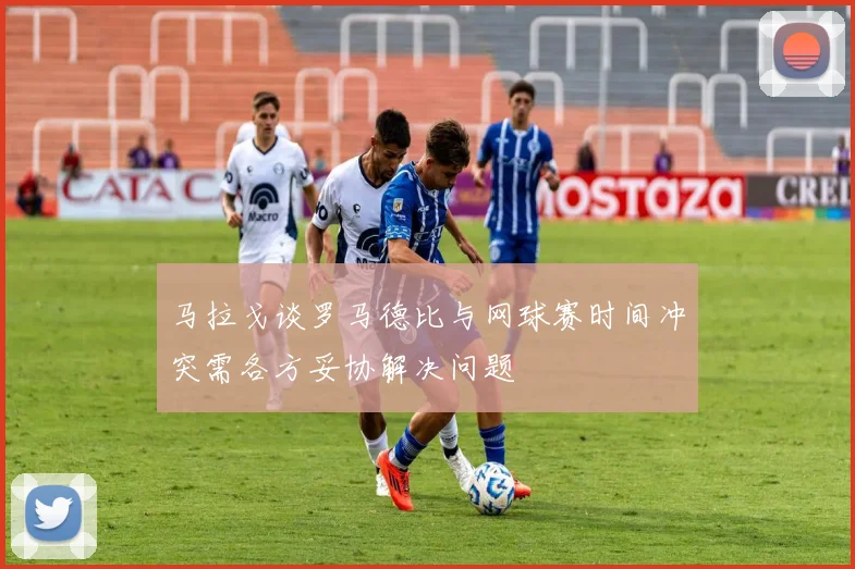 马拉戈谈罗马德比与网球赛时间冲突需各方妥协解决问题