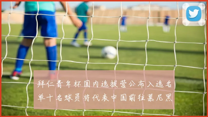 拜仁青年杯国内选拔营公布入选名单十名球员将代表中国前往慕尼黑