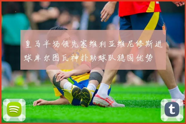 皇马半场领先塞维利亚维尼修斯进球库尔图瓦神扑助球队稳固优势