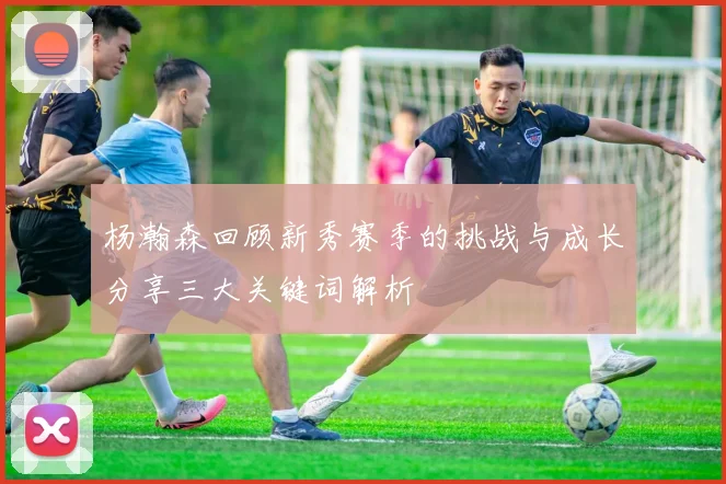 杨瀚森回顾新秀赛季的挑战与成长分享三大关键词解析