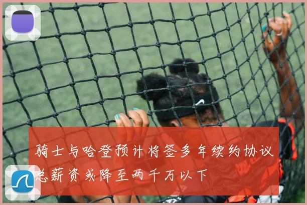 骑士与哈登预计将签多年续约协议总薪资或降至两千万以下
