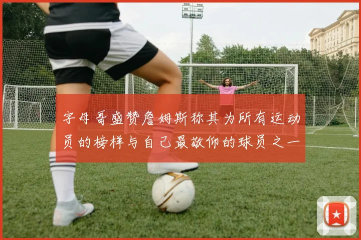 字母哥盛赞詹姆斯称其为所有运动员的榜样与自己最敬仰的球员之一