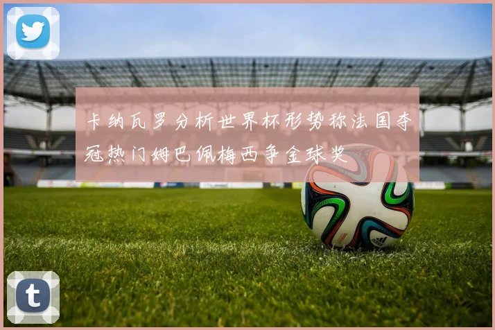 卡纳瓦罗分析世界杯形势称法国夺冠热门姆巴佩梅西争金球奖