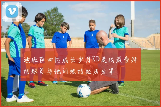 迪班萨回忆成长岁月KD是我最崇拜的球员与他训练的经历分享