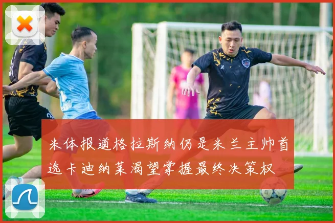 米体报道格拉斯纳仍是米兰主帅首选卡迪纳莱渴望掌握最终决策权