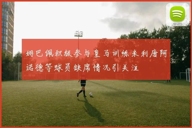 姆巴佩积极参与皇马训练米利唐阿诺德等球员缺席情况引关注