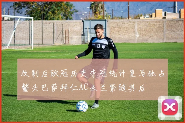 改制后欧冠历史夺冠统计皇马独占鳌头巴萨拜仁AC米兰紧随其后