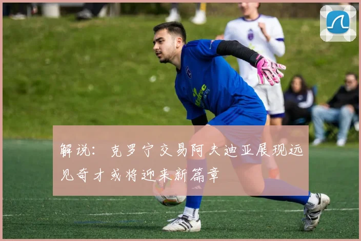 解说：克罗宁交易阿夫迪亚展现远见奇才或将迎来新篇章