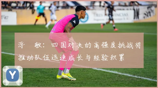 浮嶋敏：四国对决的高强度挑战将推动队伍迅速成长与经验积累