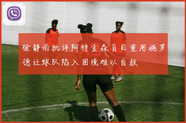 徐静雨批评阿特金森盲目重用施罗德让球队陷入困境难以自救